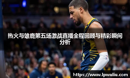 热火与雄鹿第五场激战直播全程回顾与精彩瞬间分析