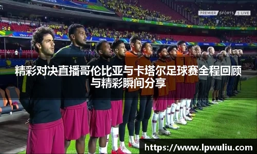 精彩对决直播哥伦比亚与卡塔尔足球赛全程回顾与精彩瞬间分享